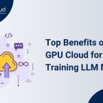 Top Benefits Of Using GPU Cloud For Training LLM Models